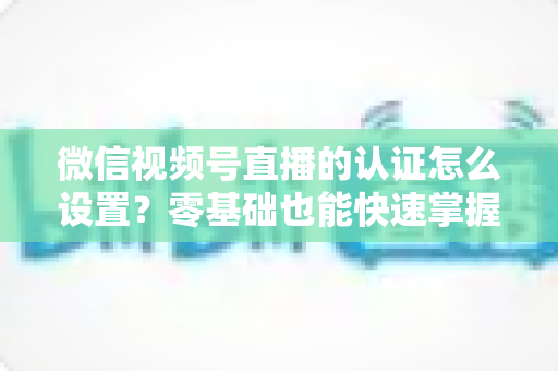 微信视频号直播的认证怎么设置？零基础也能快速掌握的认证全流程指南