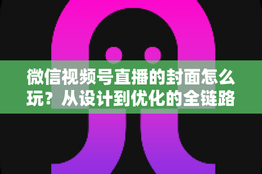 微信视频号直播的封面怎么玩？从设计到优化的全链路实战攻略，让你的直播间点击率翻倍