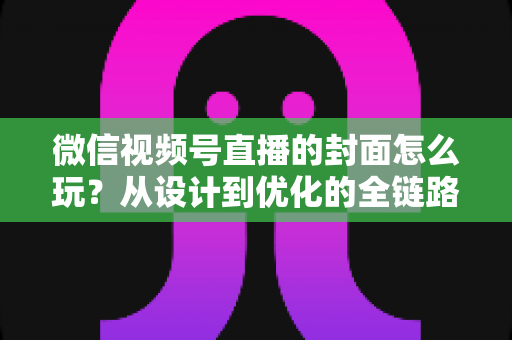 微信视频号直播的封面怎么玩？从设计到优化的全链路实战攻略，让你的直播间点击率翻倍
