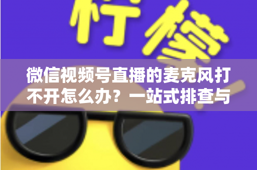 微信视频号直播的麦克风打不开怎么办？一站式排查与解决全攻略
