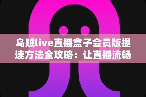 乌贼live直播盒子会员版提速方法全攻略：让直播流畅不卡顿的实用技巧大全