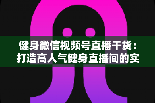 健身微信视频号直播干货:打造高人气健身直播间的实战指南 健身微信视频号直播干货:打造高人气健身直播间的实战指南