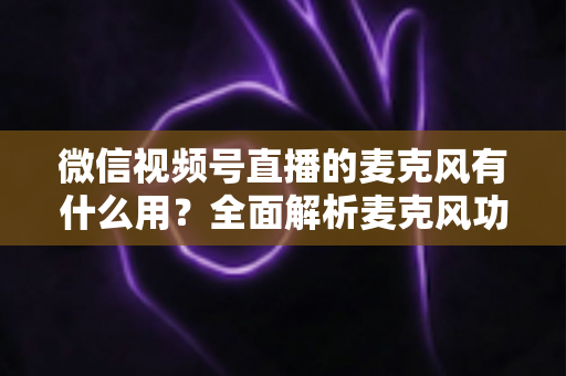 微信视频号直播的麦克风有什么用？全面解析麦克风功能、设置方法与实用技巧