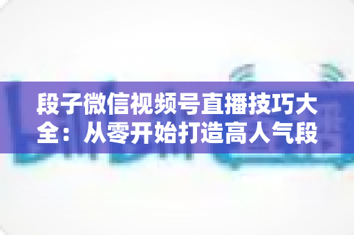 段子微信视频号直播技巧大全:从零开始打造高人气段子直播间的实战指南 段子微信视频号直播技巧大全:从零开始打造高人气段子直播间的实战指南