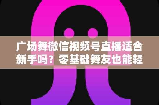 广场舞微信视频号直播适合新手吗?零基础舞友也能轻松开播的完整入门指南 广场舞微信视频号直播适合新手吗?零基础舞友也能轻松开播的完整入门指南