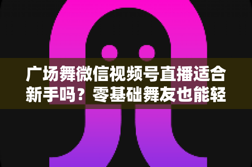 广场舞微信视频号直播适合新手吗?零基础舞友也能轻松开播的完整入门指南 广场舞微信视频号直播适合新手吗?零基础舞友也能轻松开播的完整入门指南