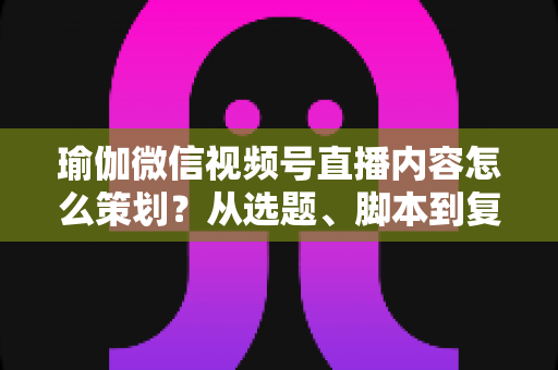 瑜伽微信视频号直播内容怎么策划？从选题、脚本到复盘的全流程实战指南