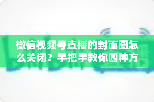 微信视频号直播的封面图怎么关闭?手把手教你四种方法与避坑指南 微信视频号直播的封面图怎么关闭?手把手教你四种方法与避坑指南