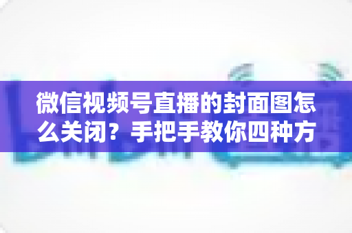 微信视频号直播的封面图怎么关闭?手把手教你四种方法与避坑指南 微信视频号直播的封面图怎么关闭?手把手教你四种方法与避坑指南