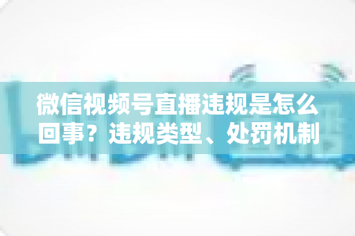 微信视频号直播违规是怎么回事?违规类型、处罚机制与避坑指南全解析 微信视频号直播违规是怎么回事?违规类型、处罚机制与避坑指南全解析