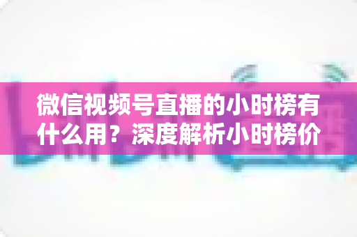 微信视频号直播的小时榜有什么用?深度解析小时榜价值与实战运营指南 微信视频号直播的小时榜有什么用?深度解析小时榜价值与实战运营指南