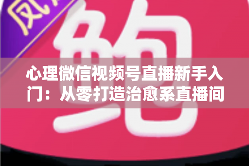 心理微信视频号直播新手入门：从零打造治愈系直播间全攻略