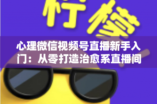 心理微信视频号直播新手入门：从零打造治愈系直播间全攻略