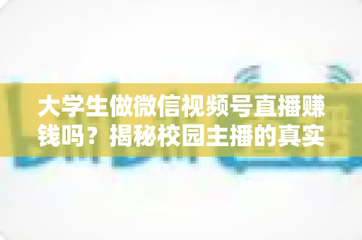 大学生做微信视频号直播赚钱吗?揭秘校园主播的真实收入与变现全攻略 大学生做微信视频号直播赚钱吗?揭秘校园主播的真实收入与变现全攻略