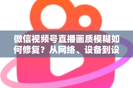 微信视频号直播画质模糊如何修复？从网络、设备到设置的一站式高清直播修复指南