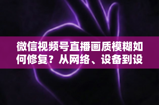 微信视频号直播画质模糊如何修复？从网络、设备到设置的一站式高清直播修复指南
