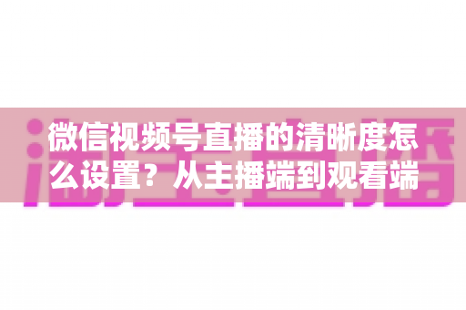 微信视频号直播的清晰度怎么设置?从主播端到观看端的全流程画质优化攻略 微信视频号直播的清晰度怎么设置?从主播端到观看端的全流程画质优化攻略