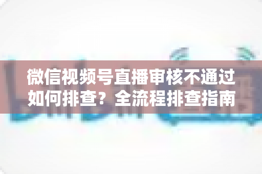 微信视频号直播审核不通过如何排查?全流程排查指南与实用避坑技巧 微信视频号直播审核不通过如何排查?全流程排查指南与实用避坑技巧