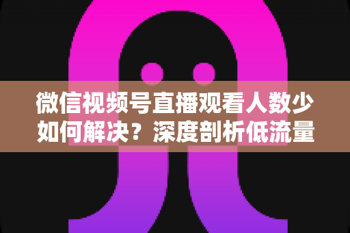 微信视频号直播观看人数少如何解决？深度剖析低流量原因与高效引流实战方案