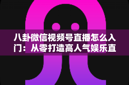 八卦微信视频号直播怎么入门：从零打造高人气娱乐直播间的完整实操指南