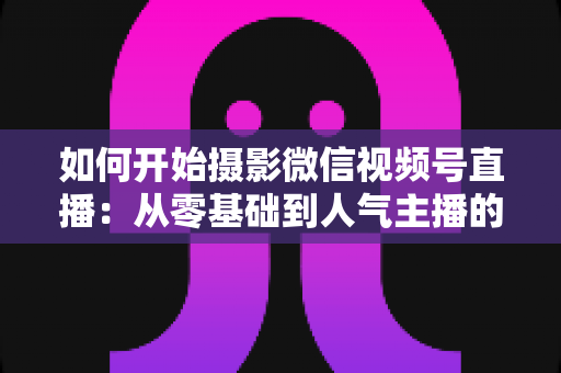 如何开始摄影微信视频号直播:从零基础到人气主播的全方位实战指南 如何开始摄影微信视频号直播:从零基础到人气主播的全方位实战指南