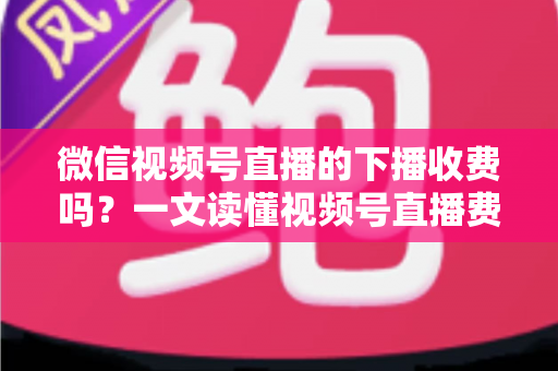 微信视频号直播的下播收费吗？一文读懂视频号直播费用规则与创作者省钱指南