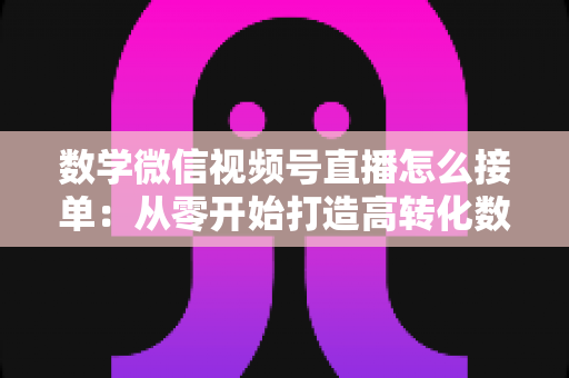 数学微信视频号直播怎么接单：从零开始打造高转化数学教学直播间的完整实战指南