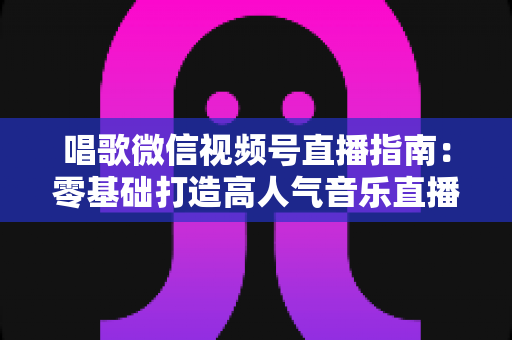 唱歌微信视频号直播指南:零基础打造高人气音乐直播间的全流程攻略 唱歌微信视频号直播指南:零基础打造高人气音乐直播间的全流程攻略