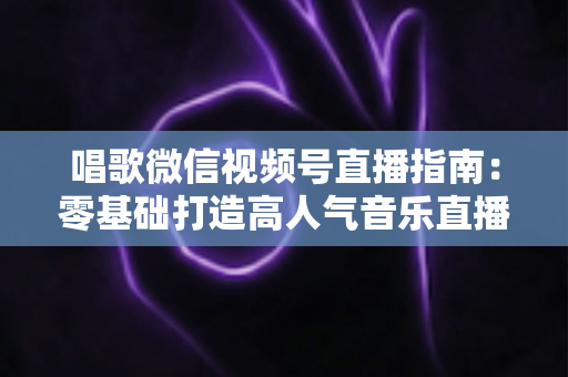唱歌微信视频号直播指南:零基础打造高人气音乐直播间的全流程攻略 唱歌微信视频号直播指南:零基础打造高人气音乐直播间的全流程攻略