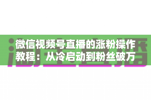 微信视频号直播的涨粉操作教程:从冷启动到粉丝破万的实战全攻略 微信视频号直播的涨粉操作教程:从冷启动到粉丝破万的实战全攻略