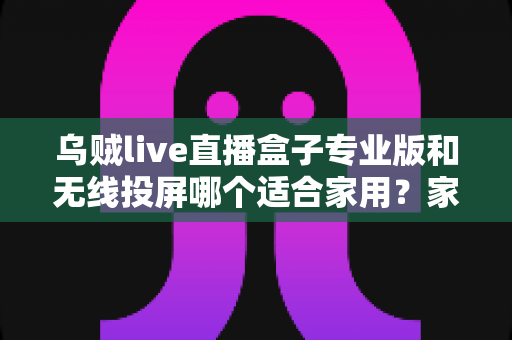 乌贼live直播盒子专业版和无线投屏哪个适合家用？家庭影音设备深度评测与选购指南