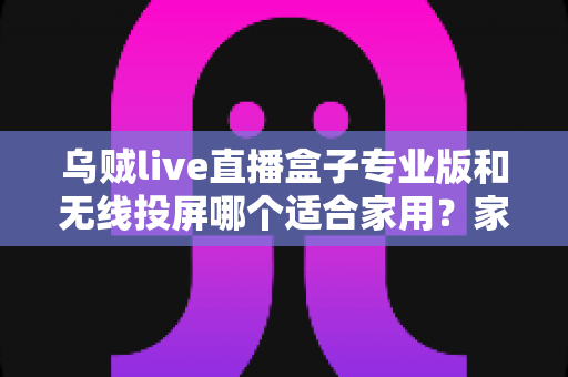 乌贼live直播盒子专业版和无线投屏哪个适合家用？家庭影音设备深度评测与选购指南