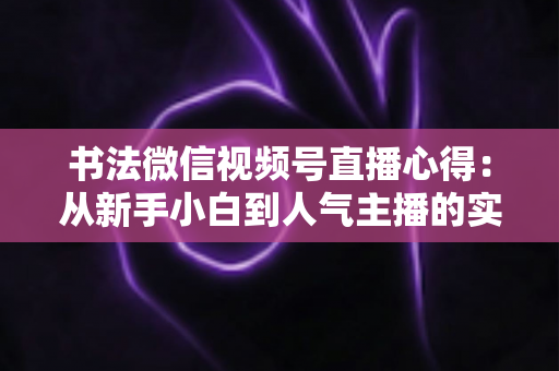 书法微信视频号直播心得:从新手小白到人气主播的实战经验全攻略 书法微信视频号直播心得:从新手小白到人气主播的实战经验全攻略