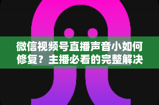 微信视频号直播声音小如何修复?主播必看的完整解决方案与实用音质优化指南 微信视频号直播声音小如何修复?主播必看的完整解决方案与实用音质优化指南