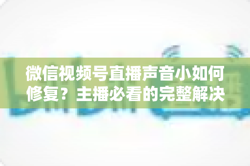 微信视频号直播声音小如何修复?主播必看的完整解决方案与实用音质优化指南 微信视频号直播声音小如何修复?主播必看的完整解决方案与实用音质优化指南