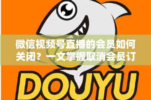 微信视频号直播的会员如何关闭?一文掌握取消会员订阅与自动续费的完整操作指南 微信视频号直播的会员如何关闭?一文掌握取消会员订阅与自动续费的完整操作指南