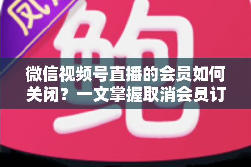 微信视频号直播的会员如何关闭?一文掌握取消会员订阅与自动续费的完整操作指南 微信视频号直播的会员如何关闭?一文掌握取消会员订阅与自动续费的完整操作指南