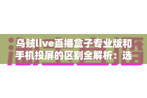 乌贼live直播盒子专业版和手机投屏的区别全解析：选对直播方案，画质与效率双提升