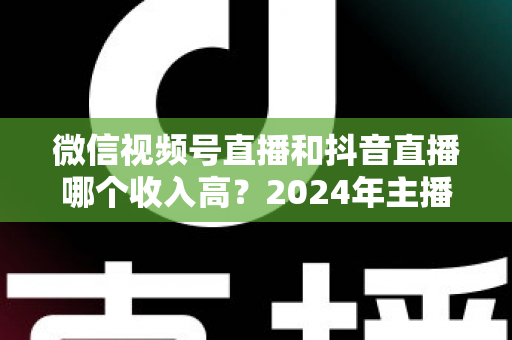 微信视频号直播和抖音直播哪个收入高?2024年主播变现平台深度对比全解析 微信视频号直播和抖音直播哪个收入高?2024年主播变现平台深度对比全解析