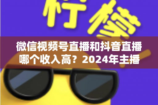微信视频号直播和抖音直播哪个收入高?2024年主播变现平台深度对比全解析 微信视频号直播和抖音直播哪个收入高?2024年主播变现平台深度对比全解析