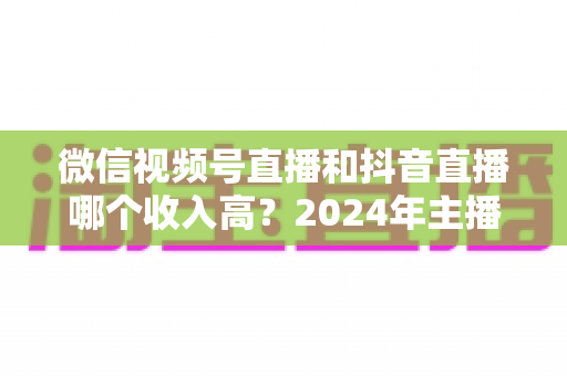 微信视频号直播和抖音直播哪个收入高?2024年主播变现平台深度对比全解析 微信视频号直播和抖音直播哪个收入高?2024年主播变现平台深度对比全解析