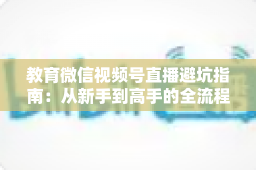 教育微信视频号直播避坑指南:从新手到高手的全流程实战攻略,助你少走弯路、高效获客 教育微信视频号直播避坑指南:从新手到高手的全流程实战攻略,助你少走弯路、高效获客