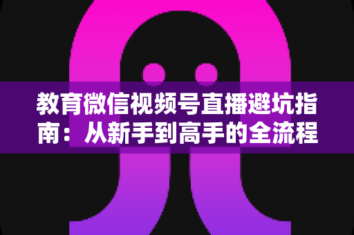 教育微信视频号直播避坑指南：从新手到高手的全流程实战攻略，助你少走弯路、高效获客