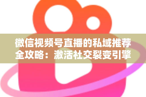 微信视频号直播的私域推荐全攻略：激活社交裂变引擎，引爆直播间流量与转化双增长的实战指南