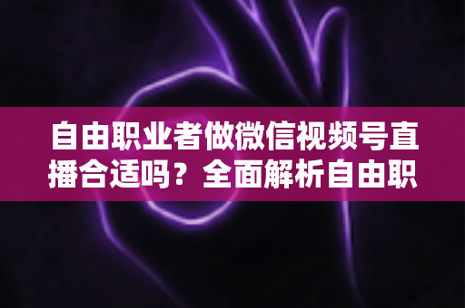 自由职业者做微信视频号直播合适吗？全面解析自由职业者的视频号直播机遇、挑战与变现之道