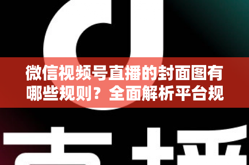 微信视频号直播的封面图有哪些规则?全面解析平台规范与实战优化指南 微信视频号直播的封面图有哪些规则?全面解析平台规范与实战优化指南