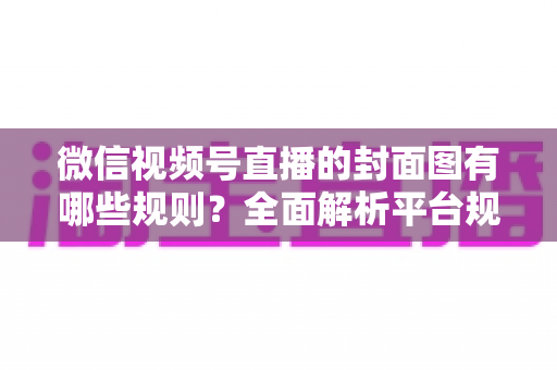 微信视频号直播的封面图有哪些规则?全面解析平台规范与实战优化指南 微信视频号直播的封面图有哪些规则?全面解析平台规范与实战优化指南