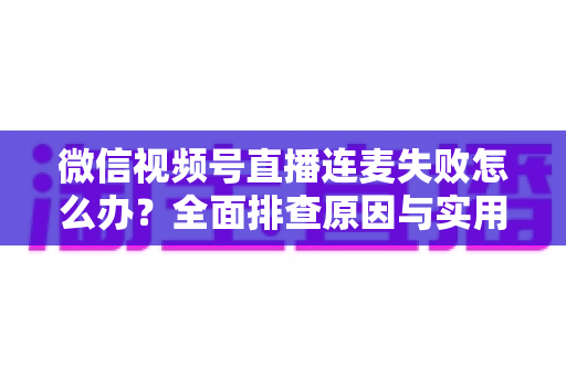 微信视频号直播连麦失败怎么办？全面排查原因与实用解决指南