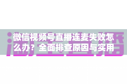 微信视频号直播连麦失败怎么办？全面排查原因与实用解决指南
