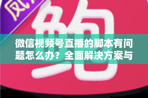 微信视频号直播的脚本有问题怎么办?全面解决方案与实操指南 微信视频号直播的脚本有问题怎么办?全面解决方案与实操指南